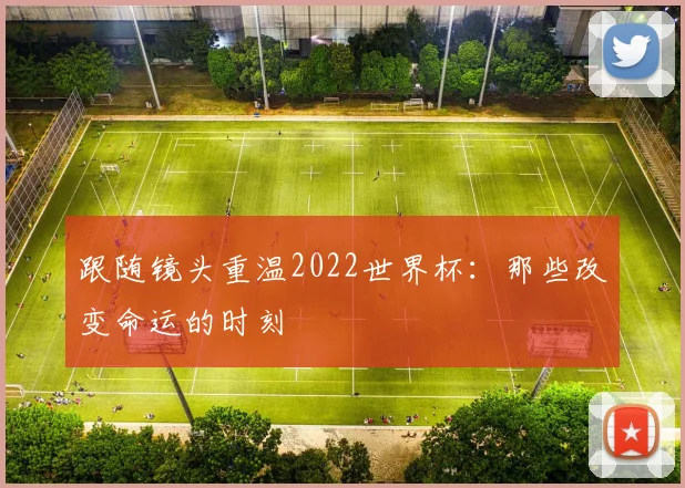 跟随镜头重温2022世界杯：那些改变命运的时刻
