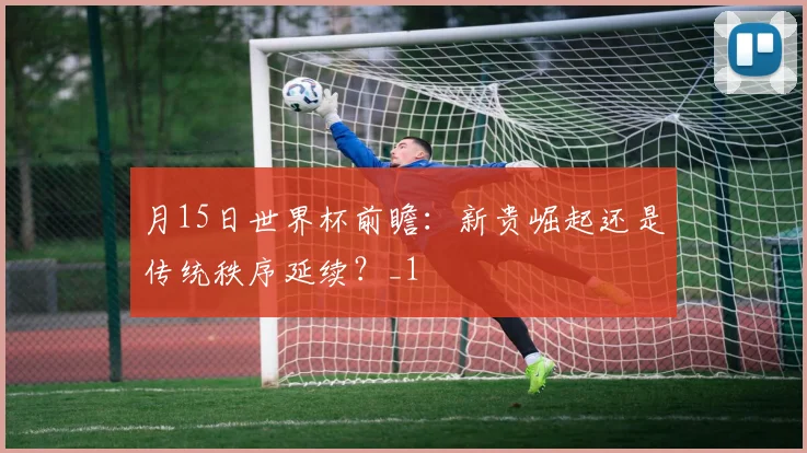 月15日世界杯前瞻：新贵崛起还是传统秩序延续？_1