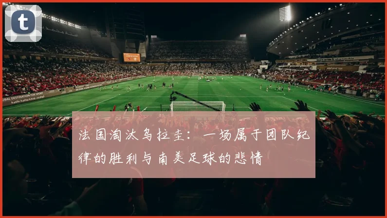 法国淘汰乌拉圭：一场属于团队纪律的胜利与南美足球的悲情