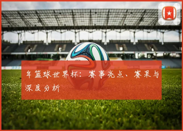 年篮球世界杯：赛事亮点、赛果与深度分析