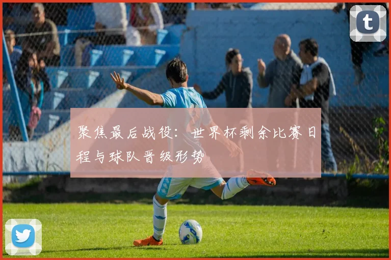 聚焦最后战役：世界杯剩余比赛日程与球队晋级形势