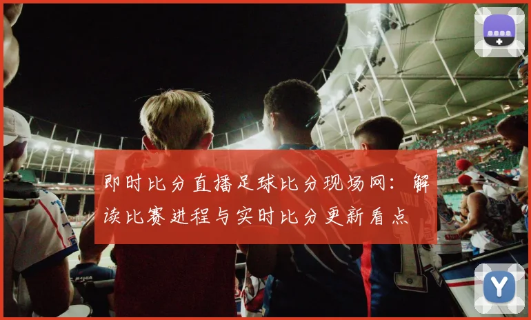即时比分直播足球比分现场网：解读比赛进程与实时比分更新看点