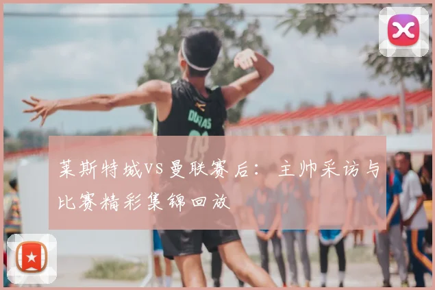 莱斯特城vs曼联赛后：主帅采访与比赛精彩集锦回放