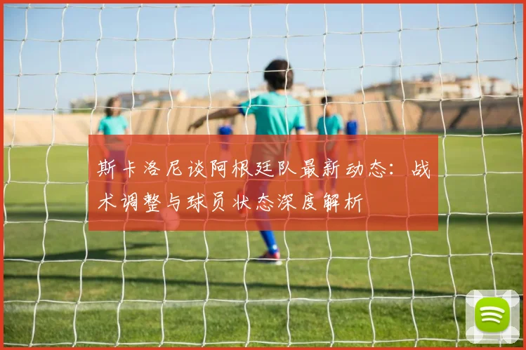斯卡洛尼谈阿根廷队最新动态：战术调整与球员状态深度解析