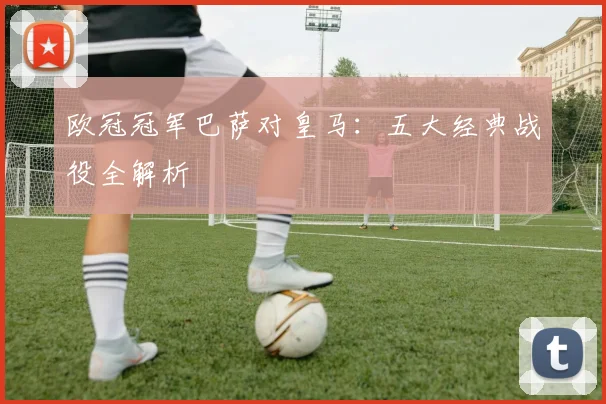欧冠冠军巴萨对皇马：五大经典战役全解析