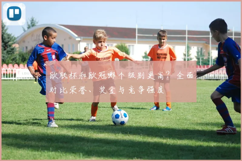 欧联杯和欧冠哪个级别更高？全面对比荣誉、奖金与竞争强度