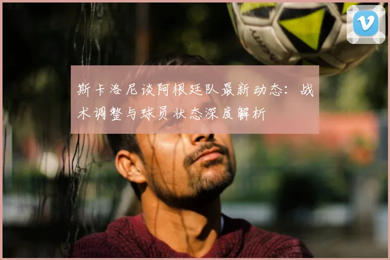 斯卡洛尼谈阿根廷队最新动态：战术调整与球员状态深度解析