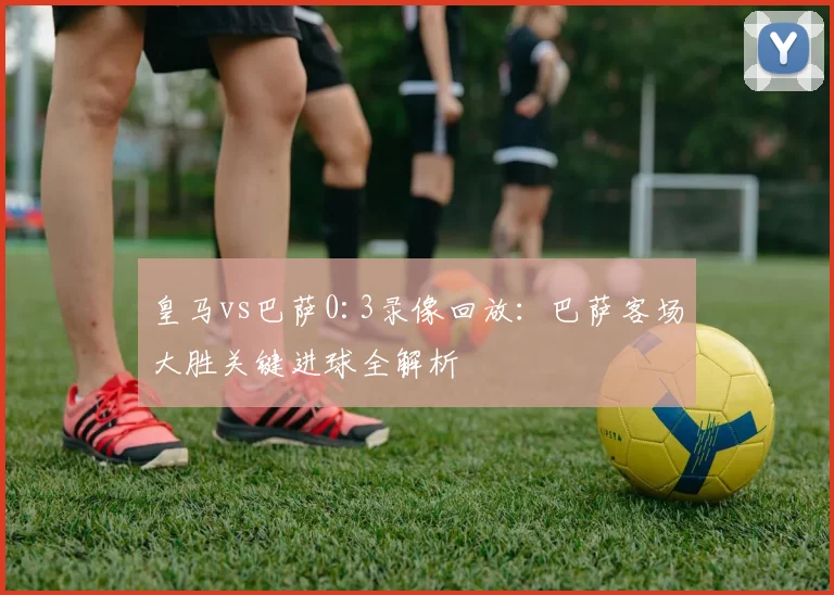 皇马vs巴萨0:3录像回放：巴萨客场大胜关键进球全解析
