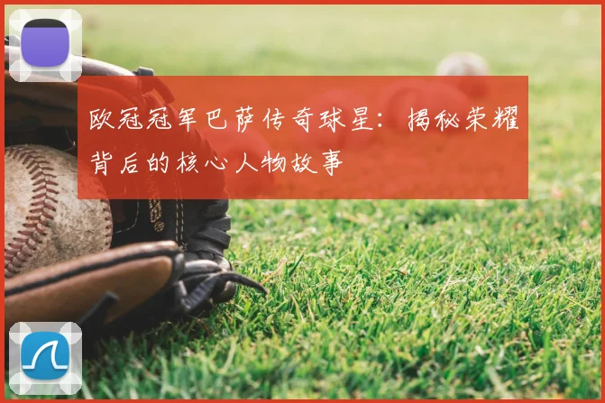 欧冠冠军巴萨传奇球星：揭秘荣耀背后的核心人物故事