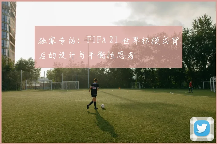 独家专访：FIFA 21 世界杯模式背后的设计与平衡性思考