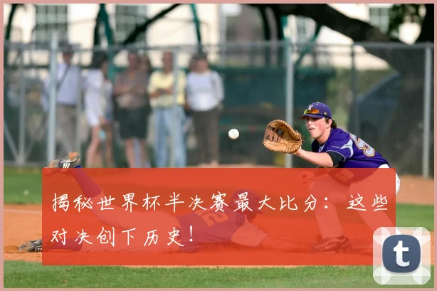揭秘世界杯半决赛最大比分：这些对决创下历史！