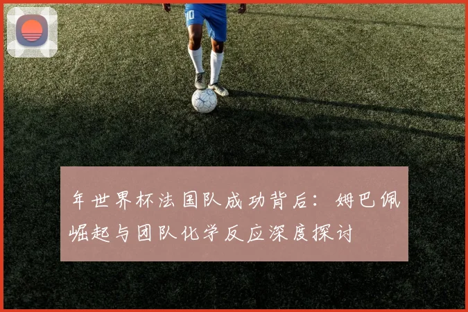 年世界杯法国队成功背后：姆巴佩崛起与团队化学反应深度探讨