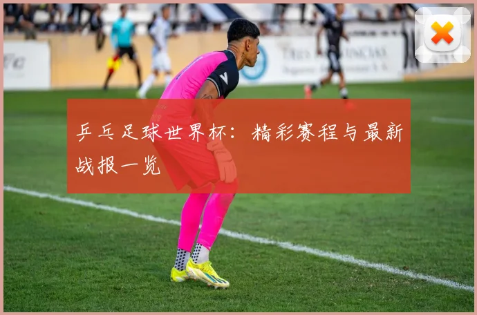 乒乓足球世界杯：精彩赛程与最新战报一览