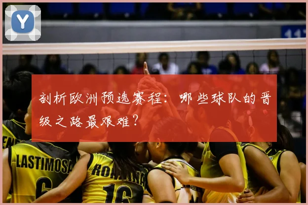 剖析欧洲预选赛程：哪些球队的晋级之路最艰难？