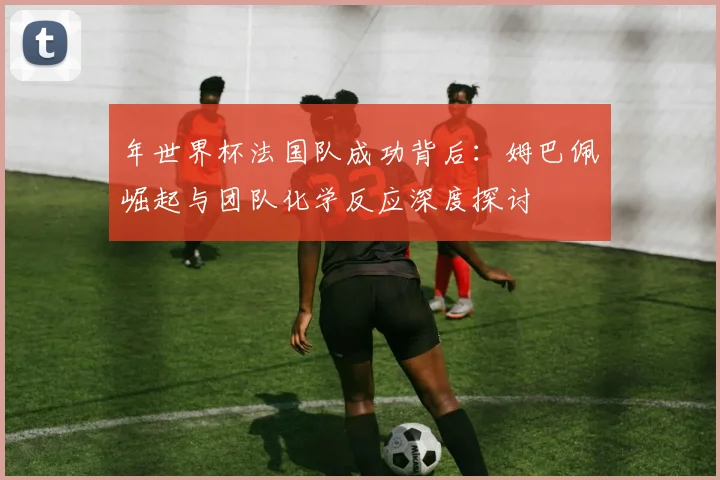 年世界杯法国队成功背后：姆巴佩崛起与团队化学反应深度探讨
