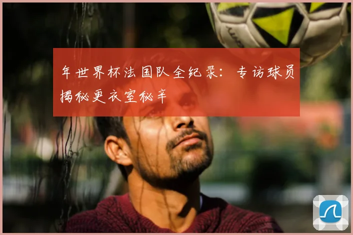 年世界杯法国队全纪录：专访球员揭秘更衣室秘辛