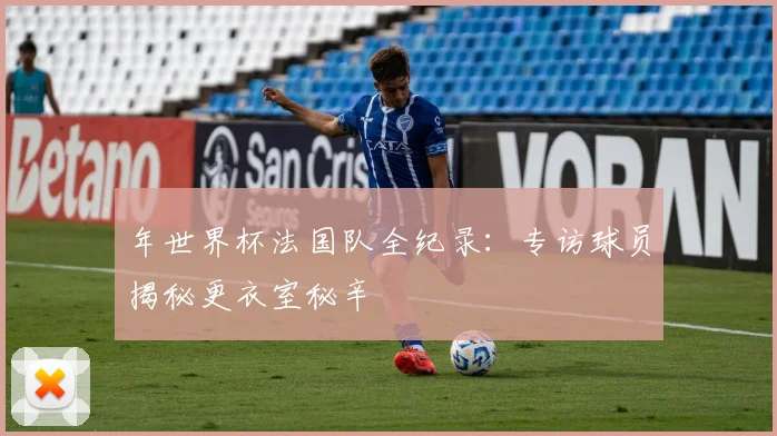 年世界杯法国队全纪录：专访球员揭秘更衣室秘辛