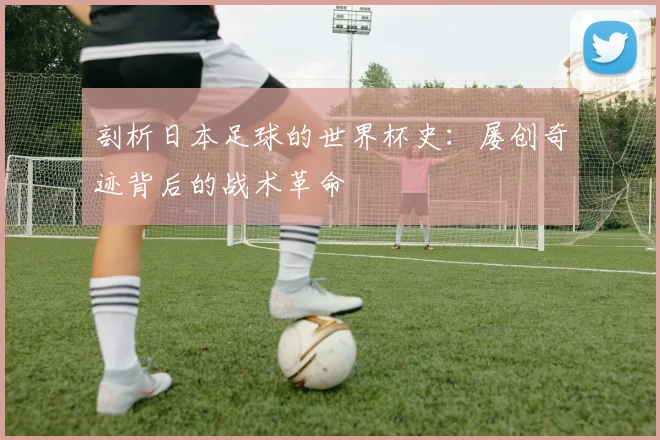 剖析日本足球的世界杯史：屡创奇迹背后的战术革命